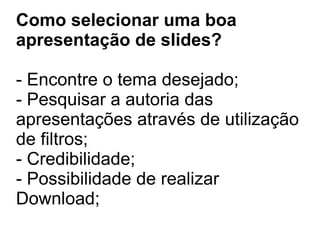 Como selecionar uma boa
apresentação de slides?
- Encontre o tema desejado;
- Pesquisar a autoria das
apresentações através de utilização
de filtros;
- Credibilidade;
- Possibilidade de realizar
Download;
 