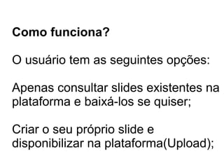 Como funciona?
O usuário tem as seguintes opções:
Apenas consultar slides existentes na
plataforma e baixá-los se quiser;
Criar o seu próprio slide e
disponibilizar na plataforma(Upload);
 