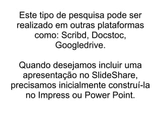 Este tipo de pesquisa pode ser
realizado em outras plataformas
como: Scribd, Docstoc,
Googledrive.
Quando desejamos incluir uma
apresentação no SlideShare,
precisamos inicialmente construí-la
no Impress ou Power Point.
 