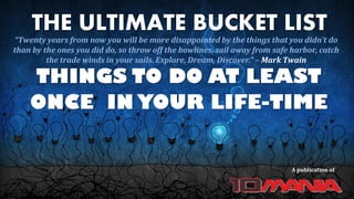 THE ULTIMATE BUCKET LIST
THINGS TO DO AT LEAST
ONCE IN YOUR LIFE-TIME
A publication of
“Twenty years from now you will be more disappointed by the things that you didn’t do
than by the ones you did do, so throw off the bowlines, sail away from safe harbor, catch
the trade winds in your sails. Explore, Dream, Discover.” – Mark Twain
 