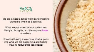We are all about Empowering and Inspiring 
women to live their Best lives. 
What we put in and on our bodies, our 
lifestyle, thoughts, and the way we Love 
ourselves. 
It’s about having awareness of what goes 
into what we are consuming and finding 
ways to reduce the toxic load! 
 