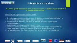 2- Respecter son organisme
Respecter son organisme pour mieux dormir :
 Eviter les appareils électroniques : les champs électromagnétiques perturbent le
sommeil et diminuent la sécrétion de la mélatonine
 Eviter l’alcool et le tabac : ces produits sont des excitants et perturbent
l’endormissement
 Le surpoids : notre corps doit faire plus d’efforts
 L’exercice physique : donne de l’énergie et stimule le corps, cependant il vaut
mieux éviter les activités trop intenses juste avant d’aller se coucher.
 Ne pas boire assez : la déshydratation peut rendre plus lent et léthargique
Une bonne qualité de sommeil et de vie permet d’avoir un meilleur niveau d’activité et
d’énergie dans la journée…
 