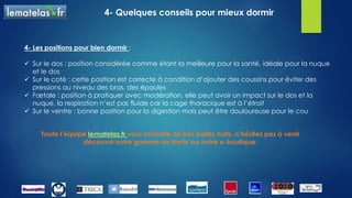 4- Quelques conseils pour mieux dormir
Toute l’équipe lematelas.fr vous souhaite de très belles nuits, n’hésitez pas à venir
découvrir notre gamme de literie sur notre e-boutique.
4- Les positions pour bien dormir :
 Sur le dos : position considérée comme étant la meilleure pour la santé, idéale pour la nuque
et le dos
 Sur le coté : cette position est correcte à condition d’ajouter des coussins pour éviter des
pressions au niveau des bras, des épaules
 Fœtale : position à pratiquer avec modération, elle peut avoir un impact sur le dos et la
nuque, la respiration n’est pas fluide car la cage thoracique est à l’étroit
 Sur le ventre : bonne position pour la digestion mais peut être douloureuse pour le cou
 
