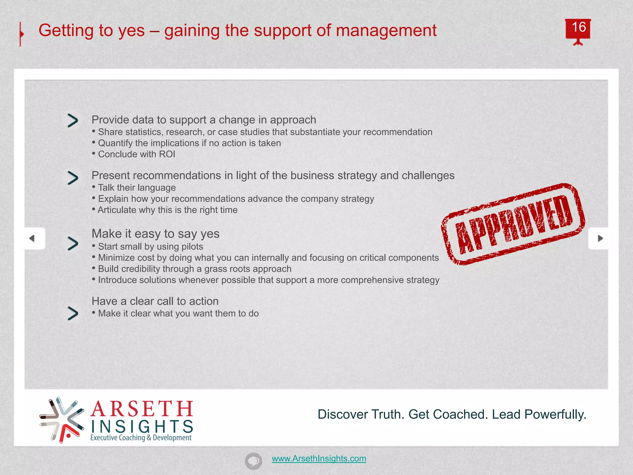 Getting to yes – gaining the support of management                                                    16




      Provide data to support a change in approach
      • Share statistics, research, or case studies that substantiate your recommendation
      • Quantify the implications if no action is taken
      • Conclude with ROI
      Present recommendations in light of the business strategy and challenges
      • Talk their language
      • Explain how your recommendations advance the company strategy
      • Articulate why this is the right time

      Make it easy to say yes
      • Start small by using pilots
      • Minimize cost by doing what you can internally and focusing on critical components
      • Build credibility through a grass roots approach
      • Introduce solutions whenever possible that support a more comprehensive strategy
      Have a clear call to action
      • Make it clear what you want them to do




                                                            Discover Truth. Get Coached. Lead Powerfully.


                                                 www.ArsethInsights.com
 