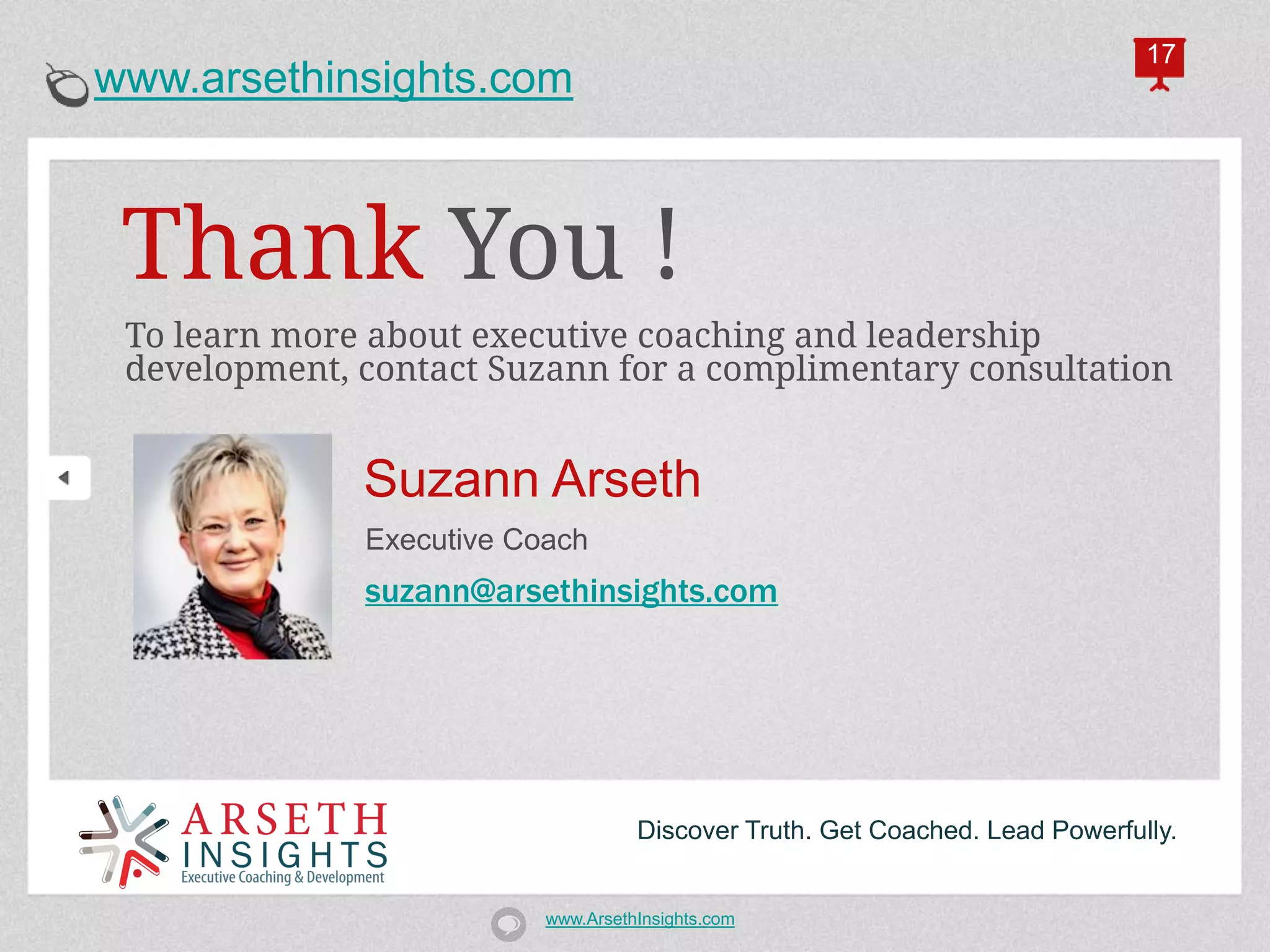 17
www.arsethinsights.com



 Thank You !
 To learn more about executive coaching and leadership
 development, contact Suzann for a complimentary consultation


              Suzann Arseth
              Executive Coach
              suzann@arsethinsights.com




                                    Discover Truth. Get Coached. Lead Powerfully.


                          www.ArsethInsights.com
 