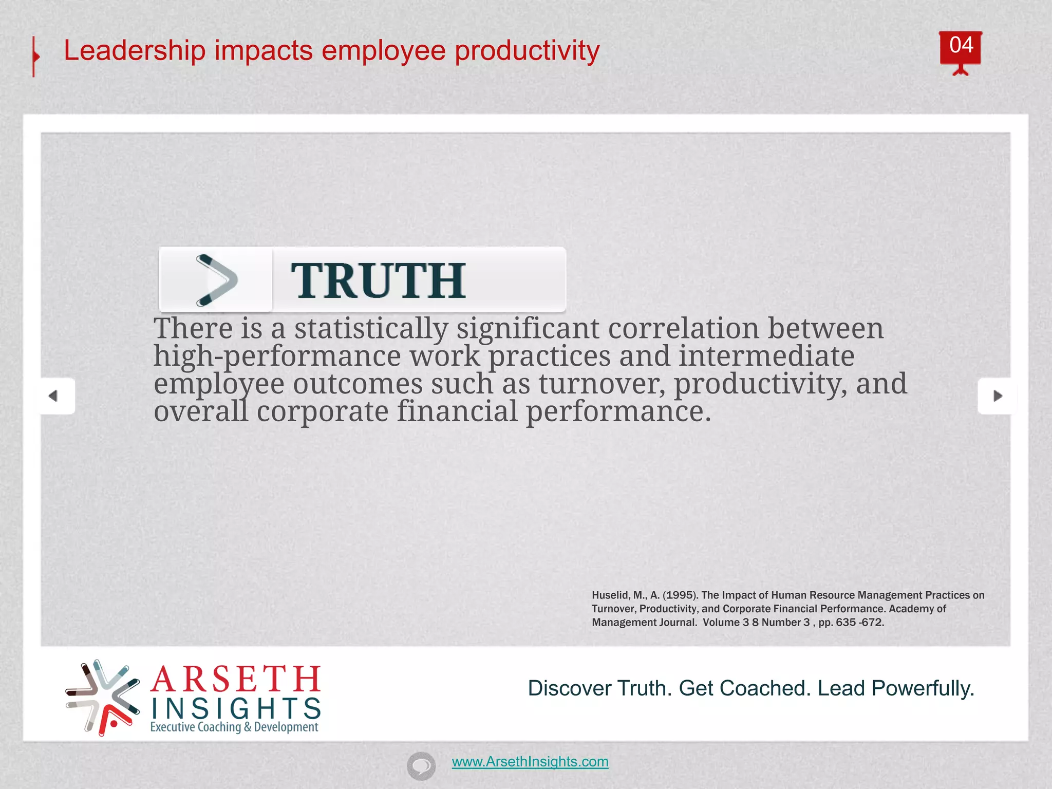 Leadership impacts employee productivity                                                                            04




      There is a statistically significant correlation between
      high-performance work practices and intermediate
      employee outcomes such as turnover, productivity, and
      overall corporate financial performance.




                                               Huselid, M., A. (1995). The Impact of Human Resource Management Practices on
                                               Turnover, Productivity, and Corporate Financial Performance. Academy of
                                               Management Journal. Volume 3 8 Number 3 , pp. 635 -672.




                                      Discover Truth. Get Coached. Lead Powerfully.


                            www.ArsethInsights.com
 