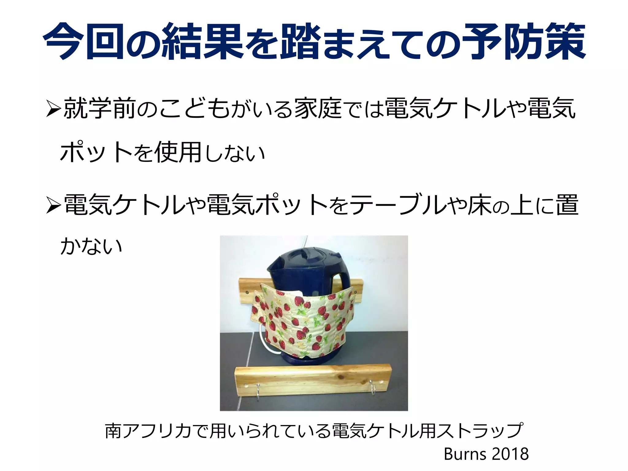 今回の結果を踏まえての予防策
就学前のこどもがいる家庭では電気ケトルや電気
ポットを使用しない
電気ケトルや電気ポットをテーブルや床の上に置
かない
南アフリカで用いられている電気ケトル用ストラップ
Burns 2018
 
