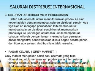 SALURAN DISTRIBUSI INTERNASIONAL
3. SALURAN DISTRIBUSI MILIK PERUSAHAAN
Salah satu alternatif untuk menditribusikan produk ke luar
negeri adalah dengan membuat saluran distribusi sendiri. Ada
tiga alas an mengapa perusahaan leih memilih untuk
membuat saluran distribusi sendiri untuk memasarkan
produknya ke luar negeri antara lain untuk memperkuat
cakupan wilayah dengan tujuan meningkatkan penjualan,
dapat mengontrol pendistribusian di laur negeri secara penuh,
dan tidak ada saluran distribusi lain tidak tersedia.
• PASAR KELABU ( GREY MARKET )
Grey market merupakan salah satu alternatif yang bisa
digunakan untuk memasarkan produk pesar internasional
dimana distribusi barang disini dilakukan melalui saluran yang
tidak memiliki otoritas. Istilah grey market ini sendiri adlaah
istilah turunan dari black market yang memasarkan produk

 