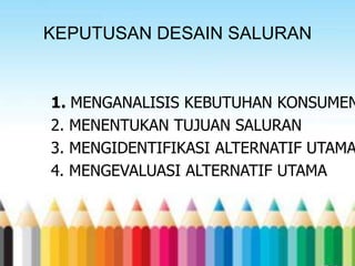 KEPUTUSAN DESAIN SALURAN

1. MENGANALISIS KEBUTUHAN KONSUMEN
2. MENENTUKAN TUJUAN SALURAN
3. MENGIDENTIFIKASI ALTERNATIF UTAMA
4. MENGEVALUASI ALTERNATIF UTAMA

 