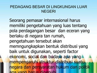 PEDAGANG BESAR DI LINGKUNGAN LUAR
NEGERI

Seorang pemasar internasional harus
memiliki pengetahuan yang luas tentang
pola perdagangan besar dan eceran yang
berlaku di negara tan rumah,
pengetahuan tersebut akan
memngungkapkan bentuk distribusi yang
baik untuk digunakan, seperti factor
ekonomi, social dan budaya apa yang
mempengaruhi struktur distribusi suatu
negara dan persyaratan hukum dan politik

 