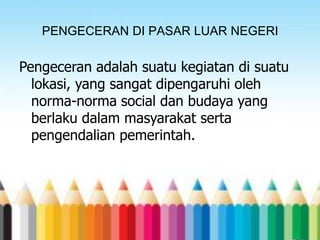 PENGECERAN DI PASAR LUAR NEGERI

Pengeceran adalah suatu kegiatan di suatu
lokasi, yang sangat dipengaruhi oleh
norma-norma social dan budaya yang
berlaku dalam masyarakat serta
pengendalian pemerintah.

 