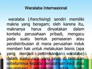 Waralaba Internasional
waralaba (franchising) sendiri memiliki
makna yang beragam; oleh karena itu,
maknanya
harus
dinyatakan
dalam
konteks perusahaan pribadi, mengacu
pada suatu bentuk pemasaran atau
pendistribusian di mana perusahan induk
memberi hak untuk melakukan bisnis (apa
yang menjadi pertimbangan waralaba)
dalam suatu cara yang telah di tentukan
sebelumnya kepada perusahaan kecil atau

 