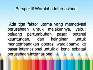 Perspektif Waralaba Internasional

Ada tiga faktor utama yang memotivasi
perusahaan untuk melakunnya, yaitu:
peluang pertumbuhan pasar, potensi
keuntungan,
dan
keinginan
untuk
mengembangkan operasi waralabanya ke
pasar internasional untuik di kenal sebagai
perusahaan internasional.

 