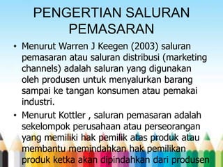 PENGERTIAN SALURAN
PEMASARAN
• Menurut Warren J Keegen (2003) saluran
pemasaran atau saluran distribusi (marketing
channels) adalah saluran yang digunakan
oleh produsen untuk menyalurkan barang
sampai ke tangan konsumen atau pemakai
industri.
• Menurut Kottler , saluran pemasaran adalah
sekelompok perusahaan atau perseorangan
yang memiliki hak pemilik atas produk atau
membantu memindahkan hak pemilikan
produk ketka akan dipindahkan dari produsen

 