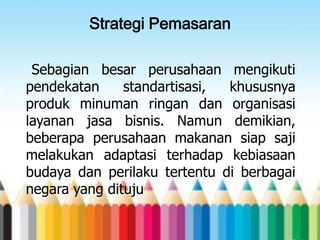Strategi Pemasaran
Sebagian besar perusahaan mengikuti
pendekatan
standartisasi,
khususnya
produk minuman ringan dan organisasi
layanan jasa bisnis. Namun demikian,
beberapa perusahaan makanan siap saji
melakukan adaptasi terhadap kebiasaan
budaya dan perilaku tertentu di berbagai
negara yang dituju

 