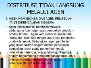 DISTRIBUSI TIDAK LANGSUNG
MELALUI AGEN
4. AGEN KOMISIONER DAN AGEN PEMBELIAN
YANG DIKENDALIKAN NEGERA
• Agen komisioner ini bertindak mewakili
pedangang luar negeri atas pembelian produk –
produk tertentu. Agen komisioner ini menerima
komisi dari klien luar negeri untuk jasa pembelian
produk tersebut. Sedangkan agen pembelian
yang dikendalikan negara adalah perwakilan
pembelian resmi suatu pemerintah untuk
pembelian barang – barang tertentu. Biasanya
negara berkembang mempertahankan misi untuk
memasok barang dengan menempatkan
beberapa stafnya di luar negeri

 