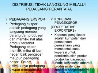 DISTRIBUSI TIDAK LANGSUNG MELALUI
PEDAGANG PERANTARA
1.

PEDAGANG EKSPOR
• Pedagang ekspor
adalah pedagang yang
langsung membeli
barang dari produsen
dan memiliki hal atas
produk tersebut.
Pedagang ekpor
memiliki mitra di luar
negeri baik pengecer
maupun pedagang
besar. Dalam
aktivitasnya pedagang
ekspor menggunakan

2. KOPERASI
PENGEKSPOR
(COOPERATIVE
EXPORTERS)
• Koperasi pengekspor
adalah kumpulan dari
perusahaan –
perusahaan yang
membentuk suatu
koperasi untuk
pendistribusian produk –
produk ke luar negeri.
Model kerjasama antara
produsen dengan
koperasi pengekspor ini

 