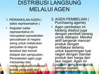 DISTRIBUSI LANGSUNG
MELALUI AGEN
1. PERWAKILAN AGEN (
sales representative )
• Kegiatan sales
representative ini
merupakan perwakialan
perusahaan di negara
asing untuk melakukan
penjualan di negara
tersebut dan komisi
didapat dari penjaualan.
Perwakialan agen juga
memantau dan
mengumpulkan informasi
terkait penjualan dan

2. AGEN PEMBELIAN (
Purchasing agents)
• Agen pembelian ini
kadang disebut juga
dengan pembeli barang
untuk diekspor. Mereka
aktif bergerak mencari
produk dengan
verifiakasi tertentu
untuk kepentingan luar
negeri dengan standar
produk dan harga dari
laur negeri. Agen ini
jugalah yang mengurus
semua urusan
pengemasan dan

 
