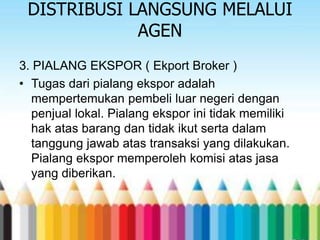 DISTRIBUSI LANGSUNG MELALUI
AGEN
3. PIALANG EKSPOR ( Ekport Broker )
• Tugas dari pialang ekspor adalah
mempertemukan pembeli luar negeri dengan
penjual lokal. Pialang ekspor ini tidak memiliki
hak atas barang dan tidak ikut serta dalam
tanggung jawab atas transaksi yang dilakukan.
Pialang ekspor memperoleh komisi atas jasa
yang diberikan.

 