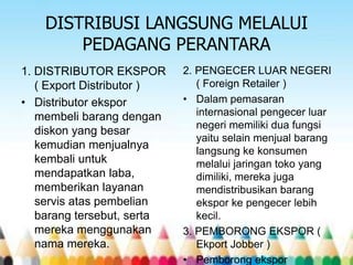 DISTRIBUSI LANGSUNG MELALUI
PEDAGANG PERANTARA
1. DISTRIBUTOR EKSPOR
( Export Distributor )
• Distributor ekspor
membeli barang dengan
diskon yang besar
kemudian menjualnya
kembali untuk
mendapatkan laba,
memberikan layanan
servis atas pembelian
barang tersebut, serta
mereka menggunakan
nama mereka.

2. PENGECER LUAR NEGERI
( Foreign Retailer )
• Dalam pemasaran
internasional pengecer luar
negeri memiliki dua fungsi
yaitu selain menjual barang
langsung ke konsumen
melalui jaringan toko yang
dimiliki, mereka juga
mendistribusikan barang
ekspor ke pengecer lebih
kecil.
3. PEMBORONG EKSPOR (
Ekport Jobber )
• Pemborong ekspor

 