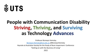 People with Communication Disability
Striving, Thriving, and Surviving
as Technology Advances
Professor Bronwyn Hemsley
Bronwyn.Hemsley@uts.edu.au @BronwynHemsley
Keynote at Australian Society for the Study of Brain Impairment Conference
“Getting on with the Business of Living”
2022
 