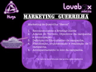 Loveb .x            mkt biz
Hugs
       Marketing de Guerrilha “Recon”
       
       1.  Reconhecimento e Brieﬁng Cliente
       2.  Análise do Terreno, Objectivos da campanha
           e comunicação;
       3.  Deﬁnição do ﬁltro criativo da campanha;
       4.  Planiﬁcação, orçamentação e realização de 1
           campanha;
       5.  Acompanhamento in loco da campanha.

       
             *Os valores de producção das acções estão excluídos
 