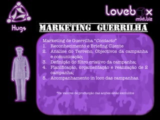 Loveb .x               mkt biz
Hugs
       Marketing de Guerrilha “Contacto”
       1.  Reconhecimento e Brieﬁng Cliente
       2.  Análise do Terreno, Objectivos da campanha
           e comunicação;
       3.  Deﬁnição do ﬁltro criativo da campanha;
       4.  Planiﬁcação, orçamentação e realização de 2
           campanha;
       5.  Acompanhamento in loco das campanhas.


             *Os valores de producção das acções estão excluídos


       
       
 