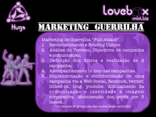 Loveb .x               mkt biz
Hugs
       Marketing de Guerrilha “Full-Attack”
       1.  Reconhecimento e Brieﬁng Cliente
       2.  Análise do Terreno, Objectivos da campanha
           e comunicação;
       3.  Deﬁnição dos ﬁltros e realização de 2
           campanha;
       4.  Acompanhamento in loco das campanhas.
       5.  Implementação e monitorização de uma
           campanha via a Web-Social, facebook, twitter,
           linked-in, blog, youtube. Alinhamento da
           c o m u n i c a ç ã o e i d e n t i d a d e e i m a ge m
           corporativa. Manutenção dos perﬁs por 5
           meses.
              *Os valores de producção das acções estão excluídos
 