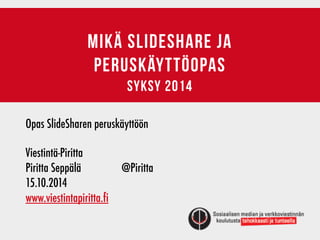 MIKÄ SLIDESHARE JA 
PERUSKÄYTTÖOPAS 
syksy 2014 
Opas SlideSharen peruskäyttöön 
! 
Viestintä-Piritta 
Piritta Seppälä @Piritta 
15.10.2014 
www.viestintapiritta.fi 
 