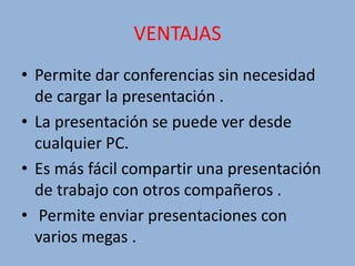 VENTAJAS
• Permite dar conferencias sin necesidad
de cargar la presentación .
• La presentación se puede ver desde
cualquier PC.
• Es más fácil compartir una presentación
de trabajo con otros compañeros .
• Permite enviar presentaciones con
varios megas .
 
