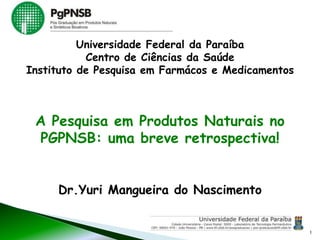 Dr.Yuri Mangueira do Nascimento
A Pesquisa em Produtos Naturais no
PGPNSB: uma breve retrospectiva!
1
Universidade Federal da Paraíba
Centro de Ciências da Saúde
Instituto de Pesquisa em Farmácos e Medicamentos
 