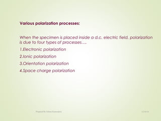 Various polarization processes:
When the specimen is placed inside a d.c. electric field, polarization
is due to four types of processes….
1.Electronic polarization
2.Ionic polarization
3.Orientation polarization
4.Space charge polarization
12/16/16Prepared By Soham Kansodaria
 