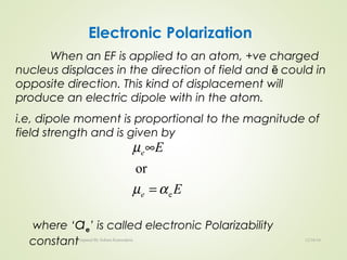 Electronic Polarization
When an EF is applied to an atom, +ve charged
nucleus displaces in the direction of field and could inẽ
opposite direction. This kind of displacement will
produce an electric dipole with in the atom.
i.e, dipole moment is proportional to the magnitude of
field strength and is given by
where ‘αe’ is called electronic Polarizability
constant
E
E
e
e
e
or
αµ
µ
=
∞
12/16/16Prepared By Soham Kansodaria
 