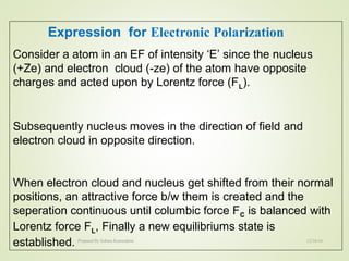 Expression for Electronic Polarization
Consider a atom in an EF of intensity ‘E’ since the nucleus
(+Ze) and electron cloud (-ze) of the atom have opposite
charges and acted upon by Lorentz force (FL).
Subsequently nucleus moves in the direction of field and
electron cloud in opposite direction.
When electron cloud and nucleus get shifted from their normal
positions, an attractive force b/w them is created and the
seperation continuous until columbic force FC is balanced with
Lorentz force FL, Finally a new equilibriums state is
established. 12/16/16Prepared By Soham Kansodaria
 