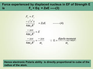 Force experienced by displaced nucleus in EF of Strength E
is FL = Eq = ZeE -----(3)
ee
cL
zex
R
zex
E
R
zex
R
xez
FF
ααπε
πε
πε
momentdipole
E
4
4
(4)-----ZeE
4
3
0
3
0
3
0
22
=
−
=
−
=
−
=
−
=
 3
04 Re πεα =∴
Hence electronic Polaris ability is directly proportional to cube of the
radius of the atom.
12/16/16Prepared By Soham Kansodaria
 