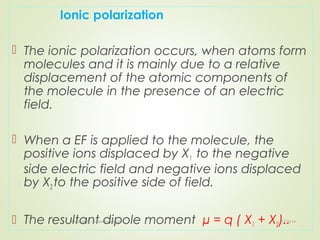 Ionic polarization
 The ionic polarization occurs, when atoms form
molecules and it is mainly due to a relative
displacement of the atomic components of
the molecule in the presence of an electric
field.
 When a EF is applied to the molecule, the
positive ions displaced by X1 to the negative
side electric field and negative ions displaced
by X2 to the positive side of field.
 The resultant dipole moment µ = q ( X1 + X2)..12/16/16Prepared By Soham Kansodaria
 