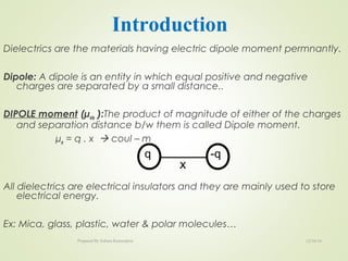 Dielectrics are the materials having electric dipole moment permnantly.
Dipole: A dipole is an entity in which equal positive and negative
charges are separated by a small distance..
DIPOLE moment (µele ):The product of magnitude of either of the charges
and separation distance b/w them is called Dipole moment.
µe = q . x  coul – m
All dielectrics are electrical insulators and they are mainly used to store
electrical energy.
Ex: Mica, glass, plastic, water & polar molecules…
X
q -q
Introduction
12/16/16Prepared By Soham Kansodaria
 