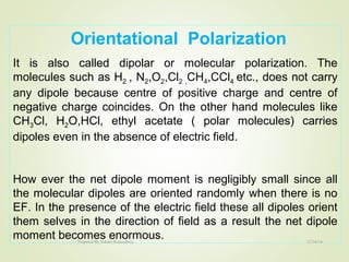Orientational Polarization
It is also called dipolar or molecular polarization. The
molecules such as H2 , N2,O2,Cl2 ,CH4,CCl4 etc., does not carry
any dipole because centre of positive charge and centre of
negative charge coincides. On the other hand molecules like
CH3Cl, H2O,HCl, ethyl acetate ( polar molecules) carries
dipoles even in the absence of electric field.
How ever the net dipole moment is negligibly small since all
the molecular dipoles are oriented randomly when there is no
EF. In the presence of the electric field these all dipoles orient
them selves in the direction of field as a result the net dipole
moment becomes enormous. 12/16/16Prepared By Soham Kansodaria
 