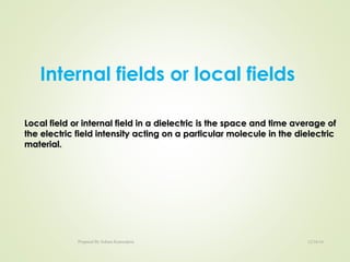 Internal fields or local fields
Local field or internal field in a dielectric is the space and time average ofLocal field or internal field in a dielectric is the space and time average of
the electric field intensity acting on a particular molecule in the dielectricthe electric field intensity acting on a particular molecule in the dielectric
material.material.
12/16/16Prepared By Soham Kansodaria
 