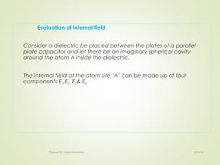 Evaluation of internal field
Consider a dielectric be placed between the plates of a parallel
plate capacitor and let there be an imaginary spherical cavity
around the atom A inside the dielectric.
The internal field at the atom site ‘A’ can be made up of four
components E1 ,E2, E3 & E4.
12/16/16Prepared By Soham Kansodaria
 