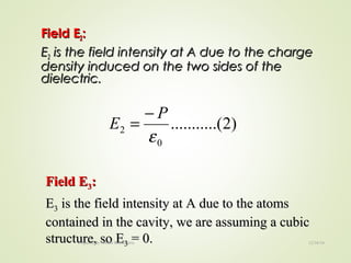 Field EField E22::
EE22 is the field intensity at A due to the chargeis the field intensity at A due to the charge
density induced on the two sides of thedensity induced on the two sides of the
dielectric.dielectric.
)2.(..........
0
2
ε
P
E
−
=
Field EField E33::
EE33 is the field intensity at A due to the atomsis the field intensity at A due to the atoms
contained in the cavity, we are assuming a cubiccontained in the cavity, we are assuming a cubic
structure, so Estructure, so E33 = 0.= 0. 12/16/16Prepared By Soham Kansodaria
 