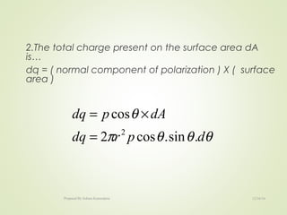 2.The total charge present on the surface area dA
is…
dq = ( normal component of polarization ) X ( surface
area )
θθθπ
θ
dprdq
dApdq
.sin.cos2
cos
2
=
×=
12/16/16Prepared By Soham Kansodaria
 