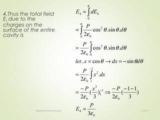 4.Thus the total field
E4 due to the
charges on the
surface of the entire
cavity is
0
4
0
1
1
3
0
1
1
2
0
0
2
0
0
2
0
0
44
3
)
3
11
(
2
)
3
(
2
.
2
sincos..
.sin.cos
2
.sin.cos
2
ε
εε
ε
θθθ
θθθ
ε
θθθ
ε
π
π
π
P
E
PxP
dxx
P
ddxxlet
d
P
d
P
dEE
=
−−−
⇒
−
=
=
−=→=
=
=
=
−
−
∫
∫
∫
∫
12/16/16Prepared By Soham Kansodaria
 
