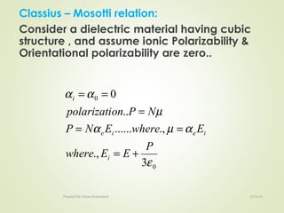 Classius – Mosotti relation:
Consider a dielectric material having cubic
structure , and assume ionic Polarizability &
Orientational polarizability are zero..
0
0
3
.,
.,......
..
0
ε
αµα
µ
αα
P
EEwhere
EwhereENP
NPonpolarizati
i
ieie
i
+=
==
=
==
12/16/16Prepared By Soham Kansodaria
 