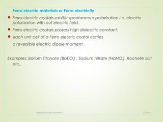Ferro electric materials or Ferro electricity
 Ferro electric crystals exhibit spontaneous polarization I.e. electric
polarization with out electric field.
 Ferro electric crystals possess high dielectric constant.
 each unit cell of a Ferro electric crystal carries
a reversible electric dipole moment.
Examples: Barium Titanate (BaTiO3) , Sodium nitrate (NaNO3) ,Rochelle salt
etc..
12/16/16Prepared By Soham Kansodaria
 