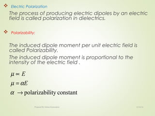  Electric Polarization
The process of producing electric dipoles by an electric
field is called polarization in dielectrics.
 Polarizability:
The induced dipole moment per unit electric field is
called Polarizability.
The induced dipole moment is proportional to the
intensity of the electric field .
constantlitypolarizabi→
=
∝
α
αµ
µ
E
E
12/16/16Prepared By Soham Kansodaria
 