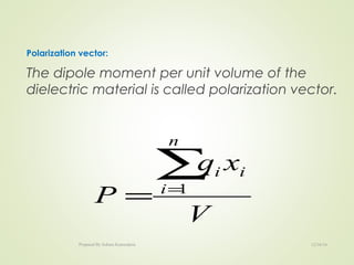 Polarization vector:
The dipole moment per unit volume of the
dielectric material is called polarization vector.
V
xq
P
n
i
ii∑=
= 1
12/16/16Prepared By Soham Kansodaria
 