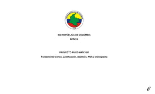 IED REPÚBLICA DE COLOMBIA
SEDE B
PROYECTO PILEO AÑO 2013
Fundamento teórico, Justificación, objetivos, POA y cronograma
 