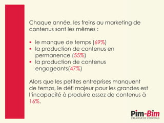 Chaque année, les freins au marketing de
contenus sont les mêmes :
 le manque de temps (69%)
 la production de contenus en
permanence (55%)
 la production de contenus
engageants(47%)
Alors que les petites entreprises manquent
de temps, le défi majeur pour les grandes est
l’incapacité à produire assez de contenus à
16%.
 