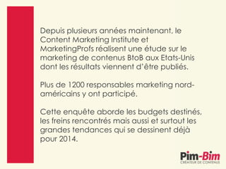Depuis plusieurs années maintenant, le
Content Marketing Institute et
MarketingProfs réalisent une étude sur le
marketing de contenus BtoB aux Etats-Unis
dont les résultats viennent d’être publiés.
Plus de 1200 responsables marketing nord-
américains y ont participé.
Cette enquête aborde les budgets destinés,
les freins rencontrés mais aussi et surtout les
grandes tendances qui se dessinent déjà
pour 2014.
 